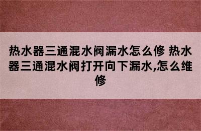 热水器三通混水阀漏水怎么修 热水器三通混水阀打开向下漏水,怎么维修